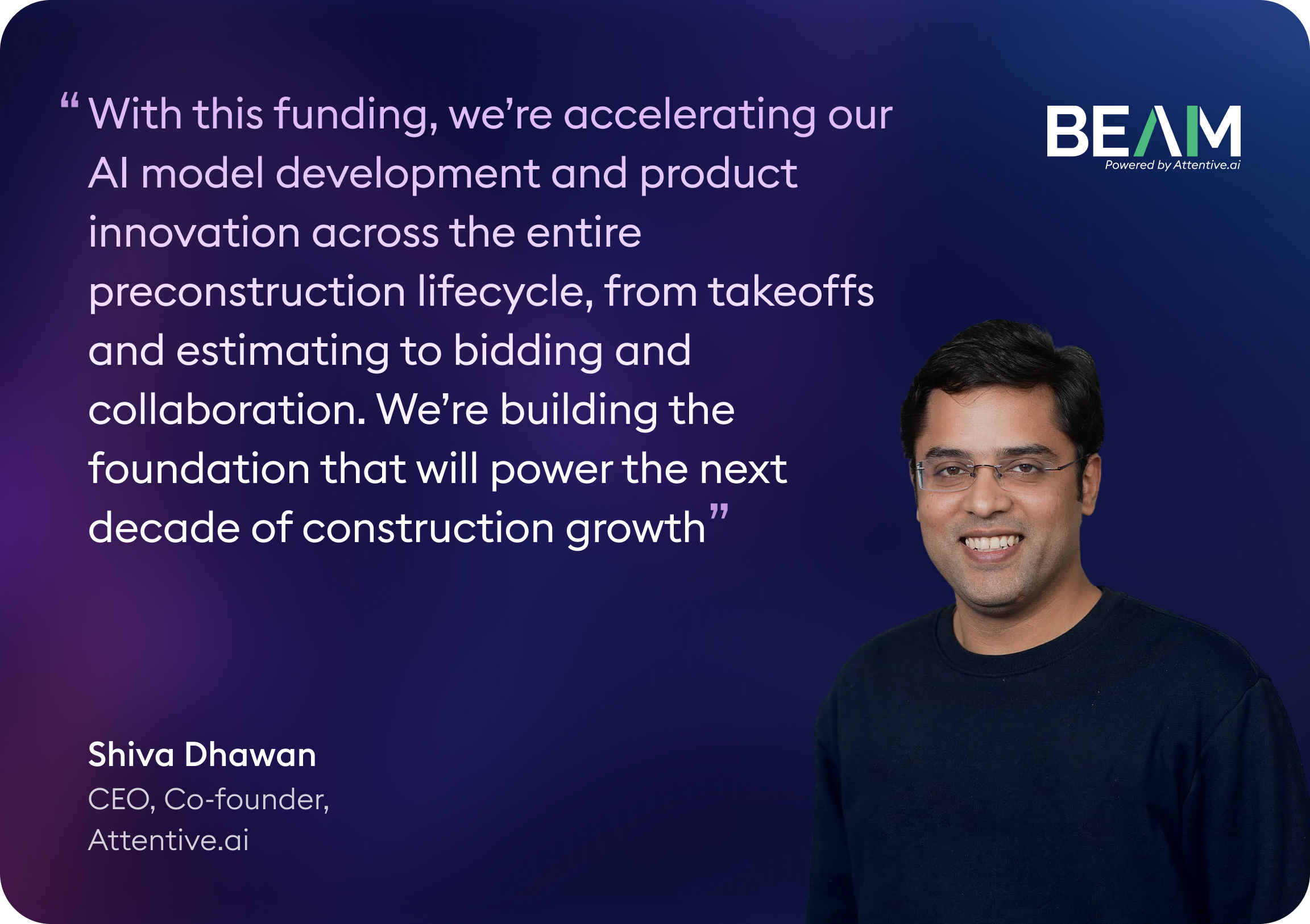 Beam AI × Attentive.ai (Shiva Dhawan) Shiva Dhawan, CEO and Co-founder of Attentive.ai, says: “With this funding, we’re accelerating our AI model development and product innovation across the entire preconstruction lifecycle, from takeoffs and estimating to bidding and collaboration. We’re building the foundation that will power the next decade of construction growth.”