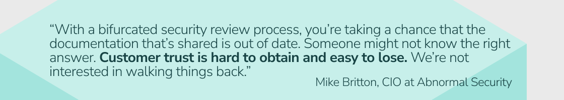 “With a bifurcated security review process, you’re taking a chance that the documentation that’s shared is out of date. Someone might not know the right answer. Customer trust is hard to obtain and easy to lose. We’re not interested in walking things back.”  - Mike Britton, CIO at Abnormal Security
