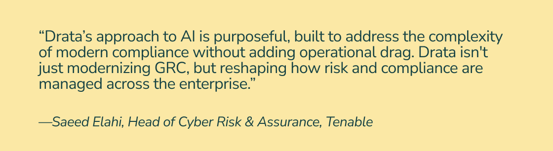 “Drata’s approach to AI is purposeful, built to address the complexity of modern compliance without adding operational drag. Drata isn't just modernizing GRC, but reshaping how risk and compliance are managed across the enterprise.” —Saeed Elahi, Head of Cyber Risk & Assurance, Tenable 