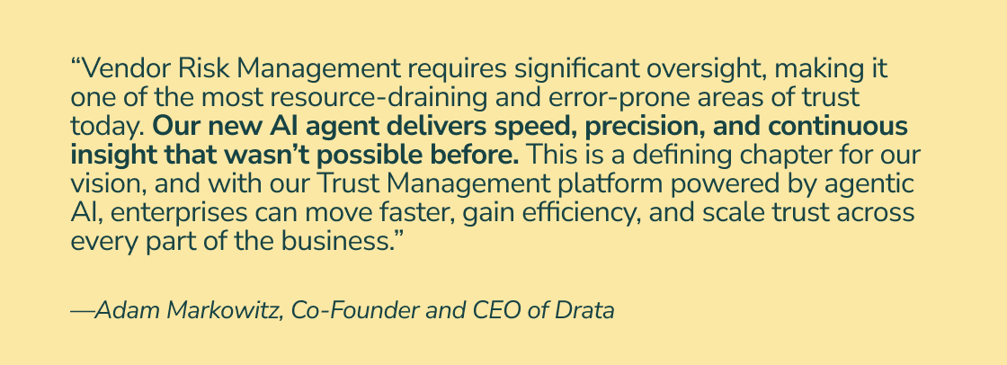 “Vendor Risk Management requires significant oversight, making it one of the most resource-draining and error-prone areas of trust today. Our new AI agent delivers speed, precision, and continuous insight that wasn’t possible before. This is a defining chapter for our vision, and with our Trust Management platform powered by agentic AI, enterprises can move faster, gain efficiency, and scale trust across every part of the business.” —Adam Markowitz, Co-Founder and CEO of Drata