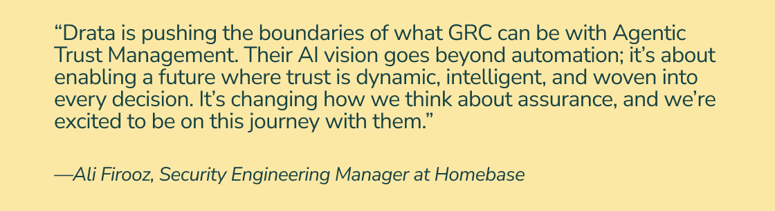 “Drata is pushing the boundaries of what GRC can be with Agentic Trust Management. Their AI vision goes beyond automation; it’s about enabling a future where trust is dynamic, intelligent, and woven into every decision. It’s changing how we think about assurance, and we’re excited to be on this journey with them.” —Ali Firooz, Security Engineering Manager at Homebase