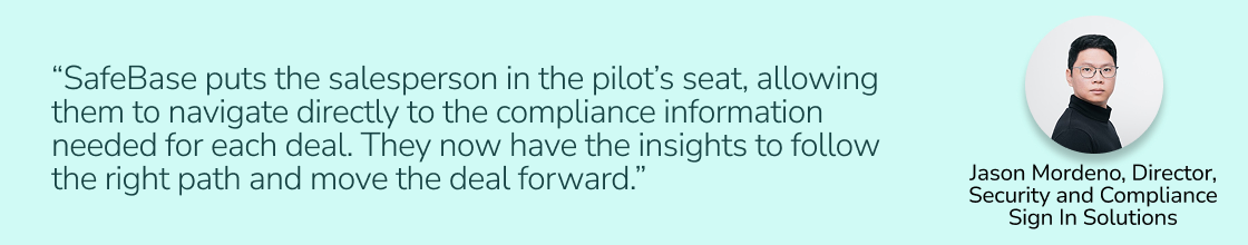 “SafeBase puts the salesperson in the pilot’s seat, allowing them to navigate directly to the compliance information needed for each deal. They now have the insights to follow the right path and move the deal forward..” — Jason Mordeno