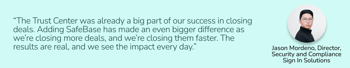 “The Trust Center was already a big part of our success in closing deals. Adding SafeBase has made an even bigger difference as we’re closing more deals, and we’re closing them faster. The results are real, and we see the impact every day.” — Jason Mordeno, Director of Compliance and Security at Sign In Solutions