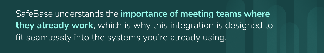 SafeBase understands the importance of meeting teams where they already work, which is why this integration is designed to fit seamlessly into the systems you’re already using.