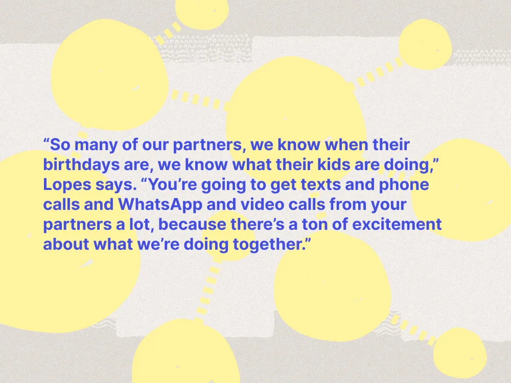 So many of our partners, we know when their birthdays are, we know what their kids are doing,” Lopes says. “You’re going to get texts and phone calls and WhatsApp and video calls from your partners a lot, because there’s a ton of excitement about what we’re doing together.”