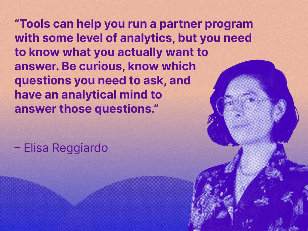 A headshot of Elisa Reggiardo and the wuote, "“Tools can help you run a partner program with some level of analytics, but you need to know what you actually want to answer,” she explains. “Be curious, know which questions you need to ask, and have an analytical mind to answer those questions.”