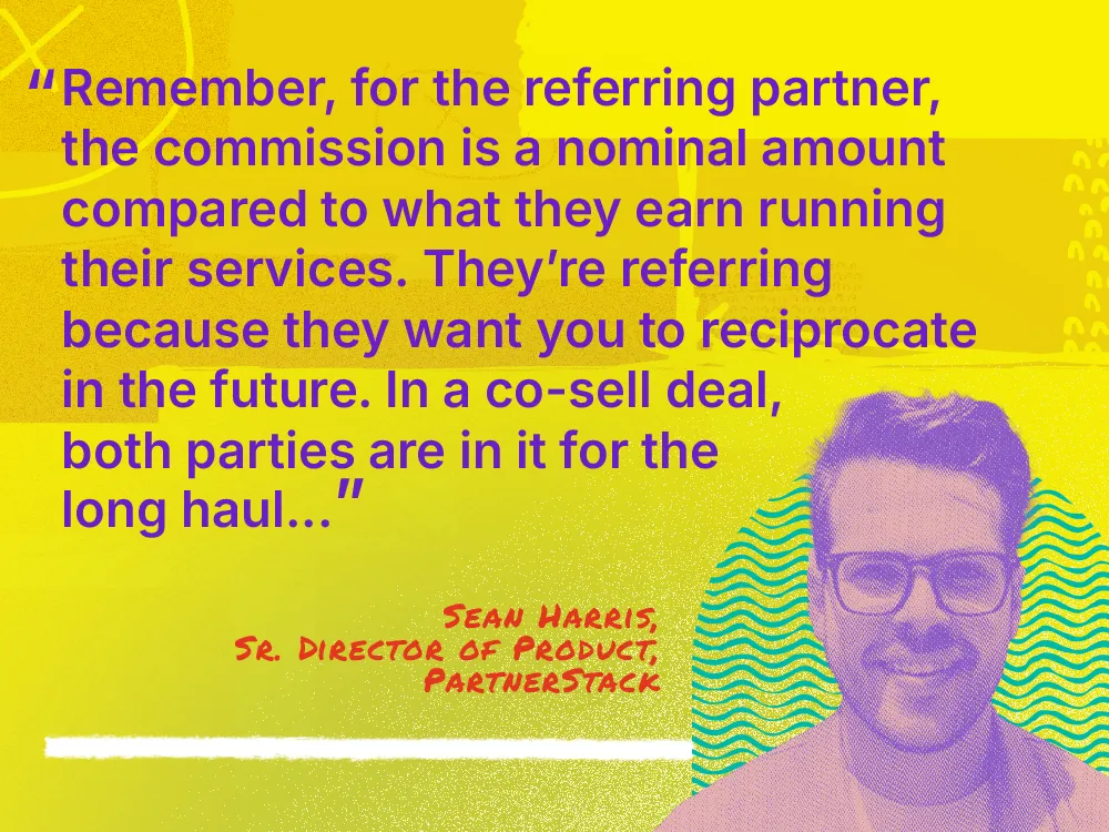 A quote from Sean Harris, Senior Director of Product: 鈥淩emember, for the referring partner, the commission is a nominal amount compared to what they earn running their services. They鈥檙e referring because they want you to reciprocate in the future. In a co-sell deal, both parties are in it for the long haul"