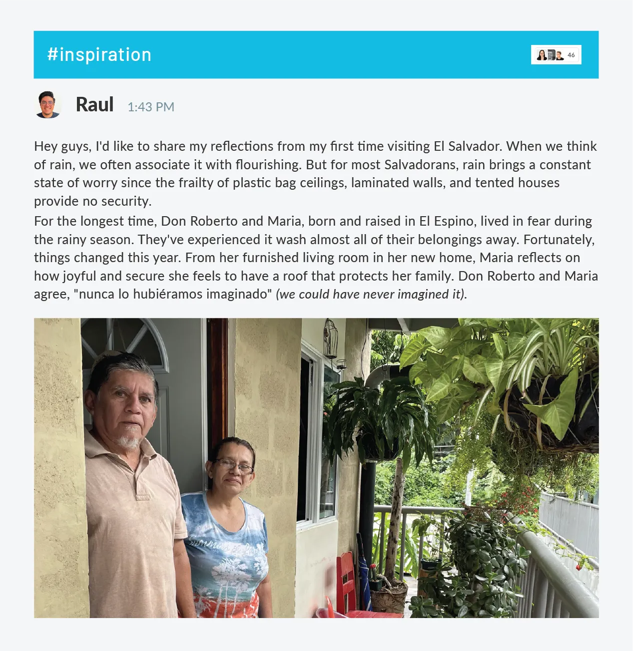 An image of a husband and wife standing in front of their home in El Espino El Salvador with the caption "Hey guys, I'd like to share my reflections from my first time visiting El Salvador. When we think of rain, we often associate it with flourishing. But for most Salvadorans, rain brings a constant state of worry since the frailty of plastic bag ceilings, laminated walls, and tented houses provide no security.For the longest time, Don Roberto and Maria, born and raised in El Espino, lived in fear during the rainy season. They've experienced it wash almost all of their belongings away. Fortunately, things changed this year. From her furnished living room in her new home, Maria reflects on how joyful and secure she feels to have a roof that protects her family. Don Roberto and Maria agree, "nunca lo hubiéramos imaginado" (we could have never imagined it)."