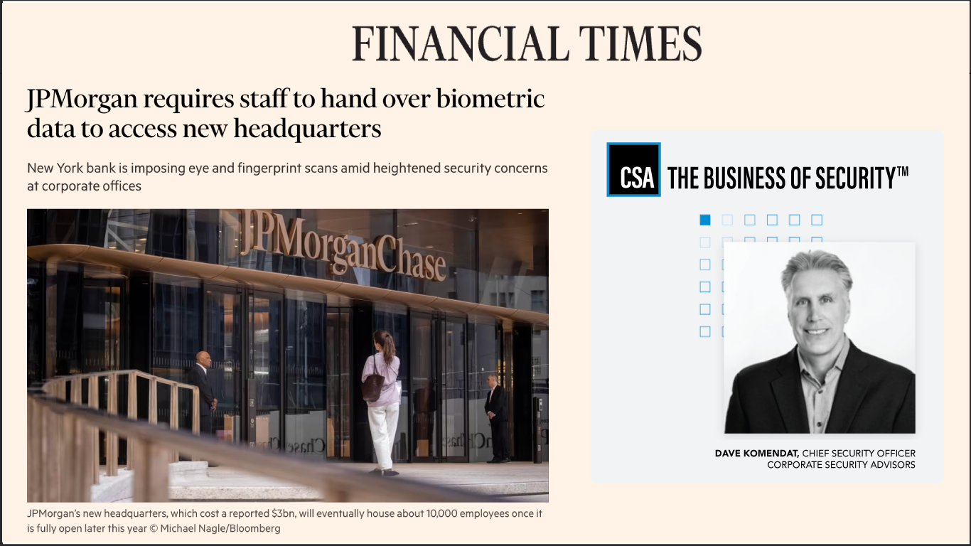 Financial Times article titled “JPMorgan requires staff to hand over biometric data to access new headquarters.” The article discusses JPMorgan Chase’s decision to introduce eye and fingerprint scans for employee entry amid growing corporate security concerns. The accompanying image shows the entrance of JPMorgan Chase’s new headquarters in New York City with employees entering the glass-fronted building. Next to the article, a Corporate Security Advisors (CSA) panel features the CSA logo, tagline “The Business of Security™,” and a professional headshot of Dave Komendat, Chief Security Officer of CSA. The layout visually connects the news headline to expert insight from CSA’s leadership on evolving corporate security measures and privacy implications of biometric access controls.