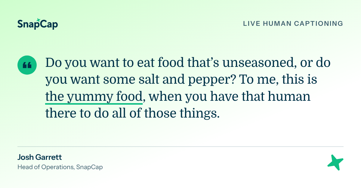 SnapCap quote graphic featuring Josh Garrett, Head of Operations, on the value of live human captioning: “Do you want to eat food that’s unseasoned, or do you want some salt and pepper? To me, this is the yummy food, when you have that human there to do all of those things.”