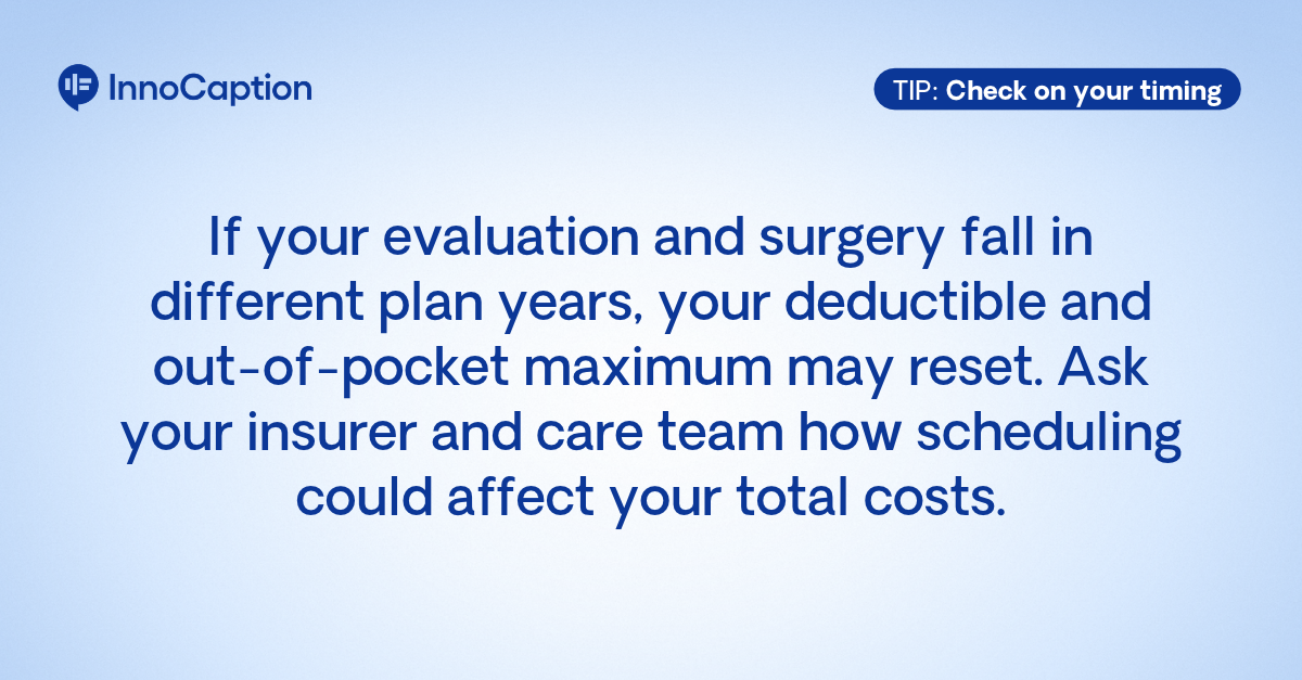 InnoCaption tip: If your evaluation and surgery fall in different insurance plan years, your deductible and out-of-pocket maximum may reset. Ask your insurer and care team how scheduling could affect your costs.
