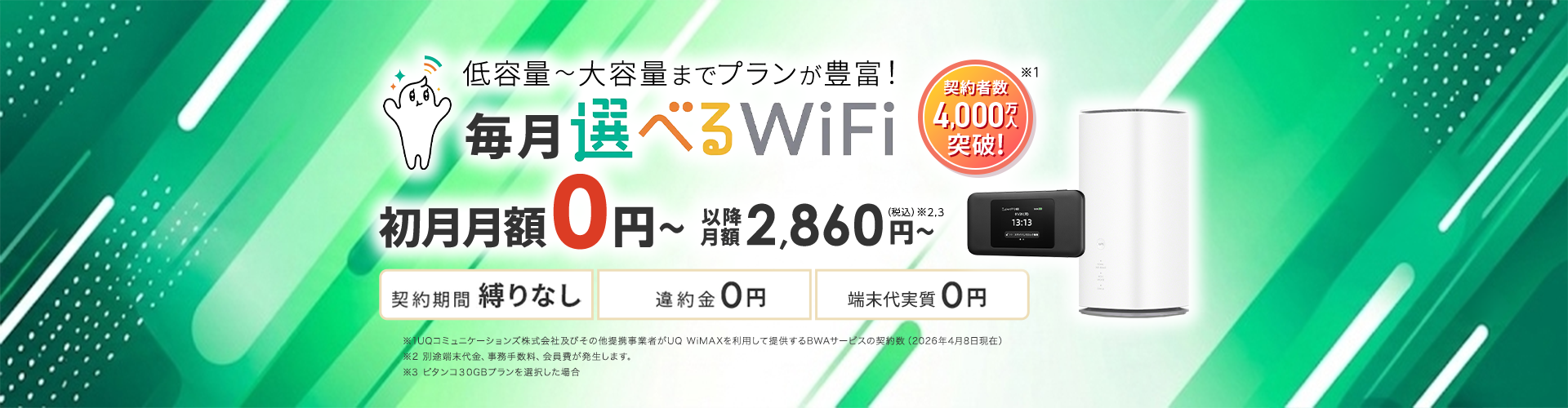 低容量~大容量までプランが豊富!毎月選べるWiFi。契約者数4,000万人突破!初月月額0円~以降月額2,860円~(税込)※2,3。契約期間 縛りなし 違約金0円 端末代実質0円 ※1UQコミュニケーションズ株式会社及びその他提携事業者がUQ WiMAXを利用して提供するBWAサービスの契約数(2026年4月8日現在)※2 別途端末代金、事務手数料、会員費が発生します。※3 ピタンコ30GBプランを選択した場合