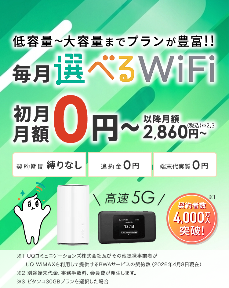 低容量~大容量までプランが豊富!毎月選べるWiFi。契約者数4,000万人突破!初月月額0円~以降月額2,860円~(税込)※2,3。契約期間 縛りなし 違約金0円 端末代実質0円 ※1UQコミュニケーションズ株式会社及びその他提携事業者がUQ WiMAXを利用して提供するBWAサービスの契約数(2026年4月8日現在)※2 別途端末代金、事務手数料、会員費が発生します。※3 ピタンコ30GBプランを選択した場合