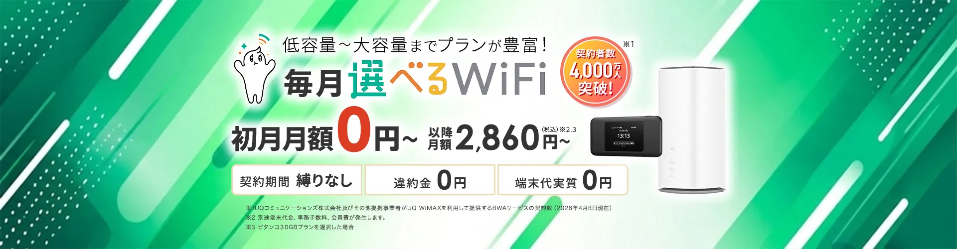 低容量~大容量までプランが豊富!毎月選べるWiFi。契約者数4,000万人突破!初月月額0円~以降月額2,860円~(税込)※2,3。契約期間 縛りなし 違約金0円 端末代実質0円 ※1UQコミュニケーションズ株式会社及びその他提携事業者がUQ WiMAXを利用して提供するBWAサービスの契約数(2026年4月8日現在)※2 別途端末代金、事務手数料、会員費が発生します。※3 ピタンコ30GBプランを選択した場合