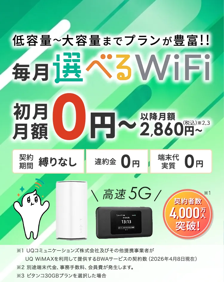 低容量~大容量までプランが豊富!毎月選べるWiFi。契約者数4,000万人突破!初月月額0円~以降月額2,860円~(税込)※2,3。契約期間 縛りなし 違約金0円 端末代実質0円 ※1UQコミュニケーションズ株式会社及びその他提携事業者がUQ WiMAXを利用して提供するBWAサービスの契約数(2026年4月8日現在)※2 別途端末代金、事務手数料、会員費が発生します。※3 ピタンコ30GBプランを選択した場合