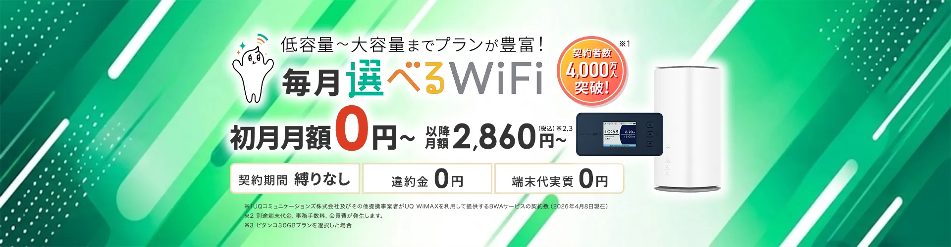 低容量~大容量までプランが豊富!毎月選べるWiFi。契約者数4,000万人突破!初月月額0円~以降月額2,860円~(税込)※2,3。契約期間 縛りなし 違約金0円 端末代実質0円 ※1UQコミュニケーションズ株式会社及びその他提携事業者がUQ WiMAXを利用して提供するBWAサービスの契約数(2026年4月8日現在)※2 別途端末代金、事務手数料、会員費が発生します。※3 ピタンコ30GBプランを選択した場合
