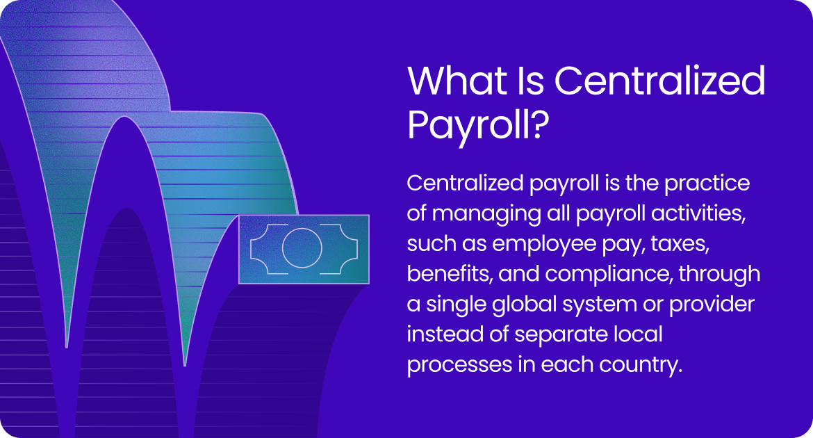 Centralized payroll is the practice of managing all payroll activities, such as employee pay, taxes, benefits, and compliance, through a single global system or provider instead of separate local processes in each country.
