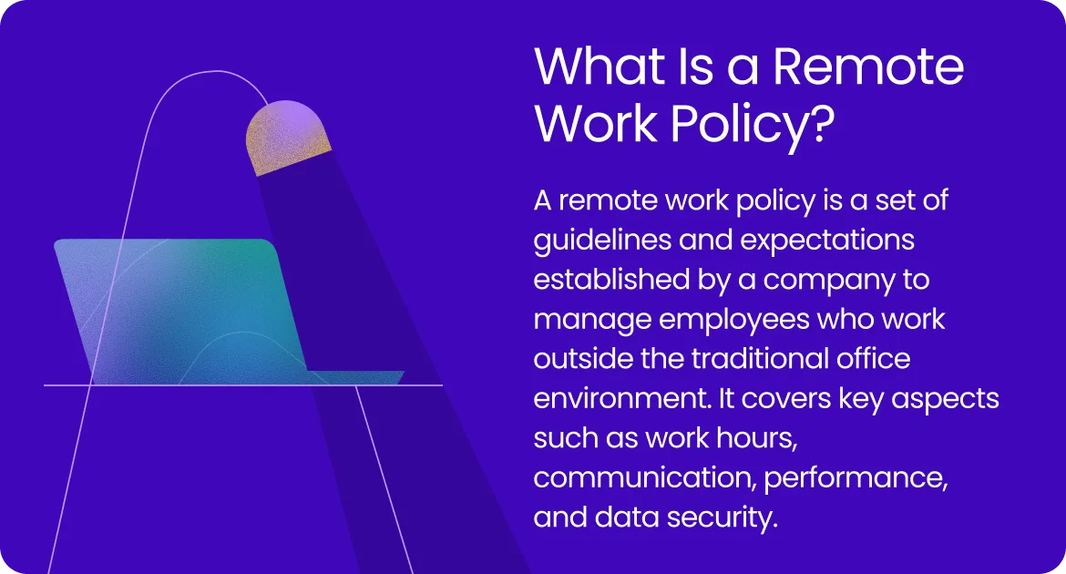 A remote work policy is a set of guidelines and expectations established by a company to manage employees who work outside the traditional office environment.