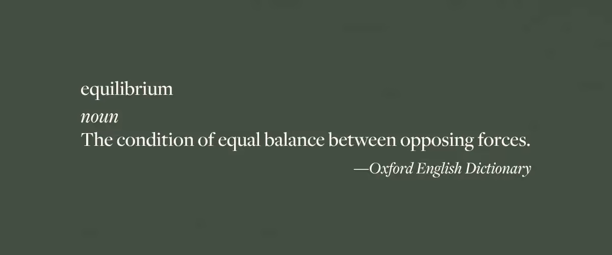 The Oxford English Dictionary definition of the word "equilibrium" - noun; the condition of equal balance between opposing forces.