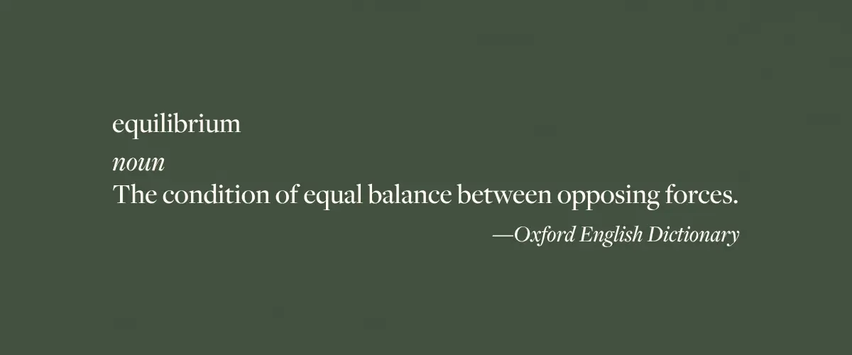 The Oxford English Dictionary definition of the word "equilibrium" - noun; the condition of equal balance between opposing forces.