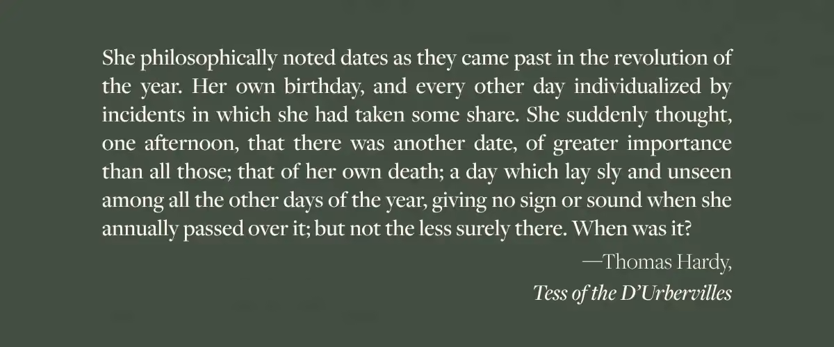 A Thomas Hardy quote from Tess of the D’Urbervilles - "She philosophically noted dates as they came past in the revolution of the year. Her own birthday, and every other day individualized by incidents in which she had taken some share. She suddenly thought, one afternoon, that there was another date, of greater importance than all those; that of her own death; a day which lay sly and unseen among all the other days of the year, giving no sign or sound when she annually passed over it; but not the less surely there. When was it?"