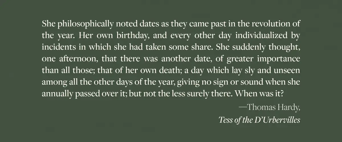 A Thomas Hardy quote from Tess of the D’Urbervilles - "She philosophically noted dates as they came past in the revolution of the year. Her own birthday, and every other day individualized by incidents in which she had taken some share. She suddenly thought, one afternoon, that there was another date, of greater importance than all those; that of her own death; a day which lay sly and unseen among all the other days of the year, giving no sign or sound when she annually passed over it; but not the less surely there. When was it?"