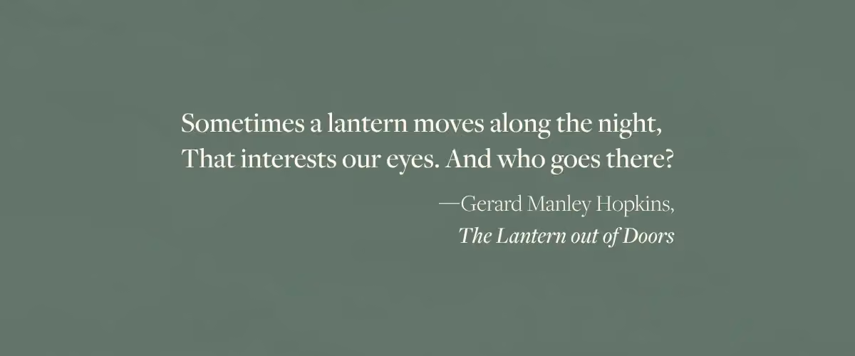 A quote from The Lantern out of Doors by Gerard Manley Hopkins - "Sometimes a lantern moves along the night, That interests our eyes. And who goes there?"