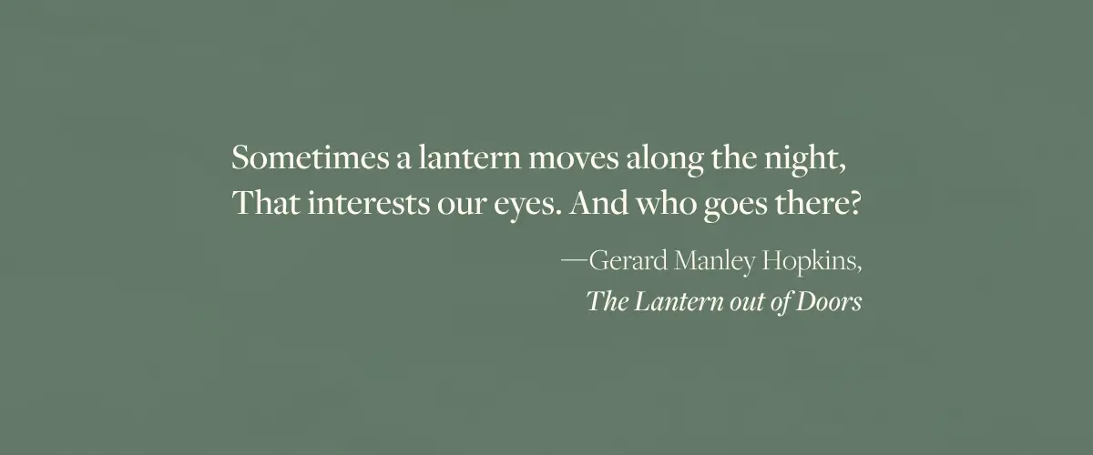 A quote from The Lantern out of Doors by Gerard Manley Hopkins - "Sometimes a lantern moves along the night, That interests our eyes. And who goes there?"