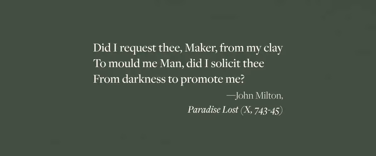 John Milton quote from Paradise Lost: "Did I request thee, Maker, from my clay To mould me Man, did I solicit thee From darkness to promote me?"