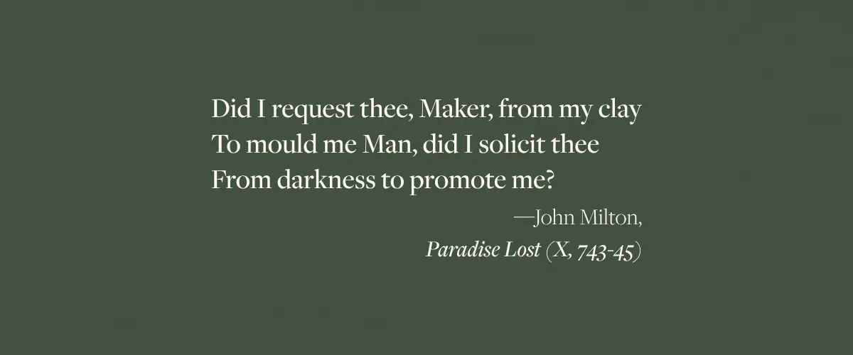 John Milton quote from Paradise Lost: "Did I request thee, Maker, from my clay To mould me Man, did I solicit thee From darkness to promote me?"