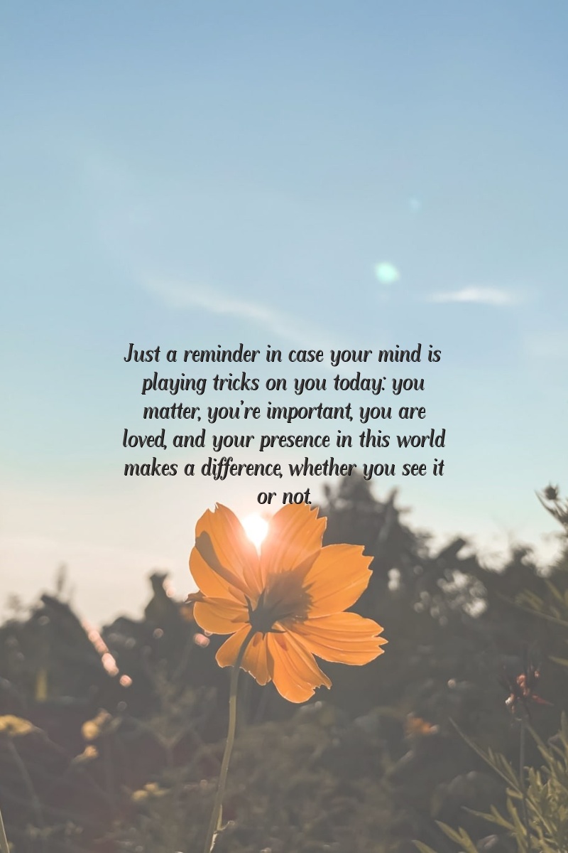 Just a reminder in case your mind is playing tricks on you today: you matter, you're important, you are loved, and your presence in this world makes a difference, whether you see it or not.