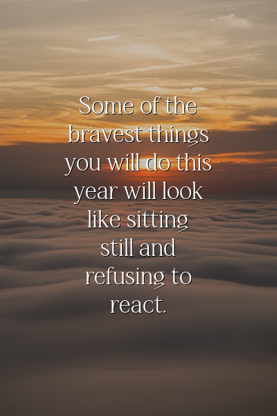 Some of the bravest things you will do this year will look like sitting still and refusing to react.