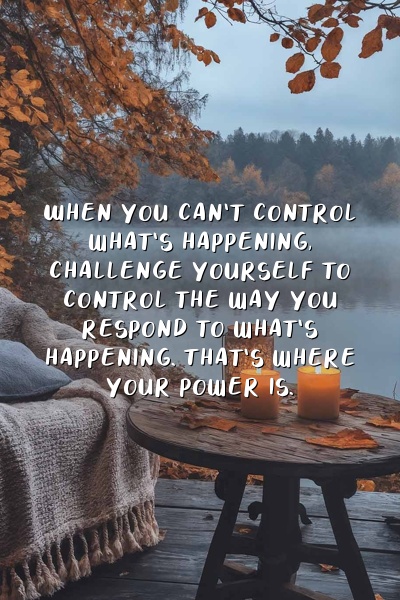 When you can't control what's happening, challenge yourself to control the way you respond to what's happening. That's where your power is.