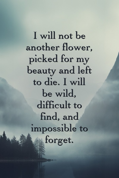 I will not be another flower, picked for my beauty and left to die. I will be wild, difficult to find, and impossible to forget.