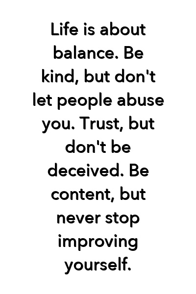 Life is about balance. Be kind, but don't let people abuse you. Trust, but don't be deceived. Be content, but never stop improving yourself.