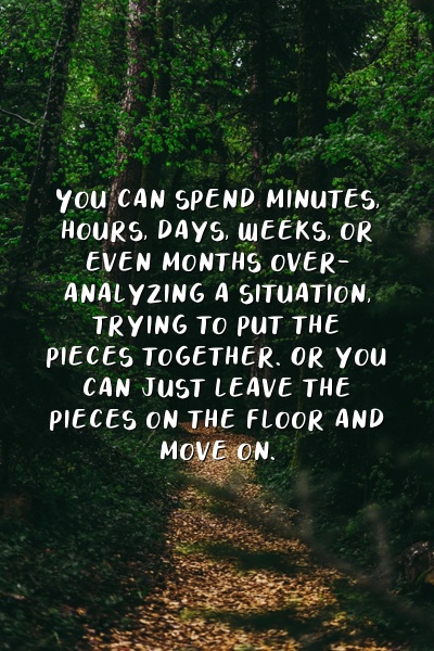 You can spend minutes, hours, days, weeks, or even months over-analyzing a situation, trying to put the pieces together. Or you can just leave the pieces on the floor and move on.