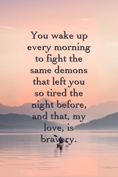 You wake up every morning to fight the same demons that left you so tired the night before, and that, my love, is bravery.