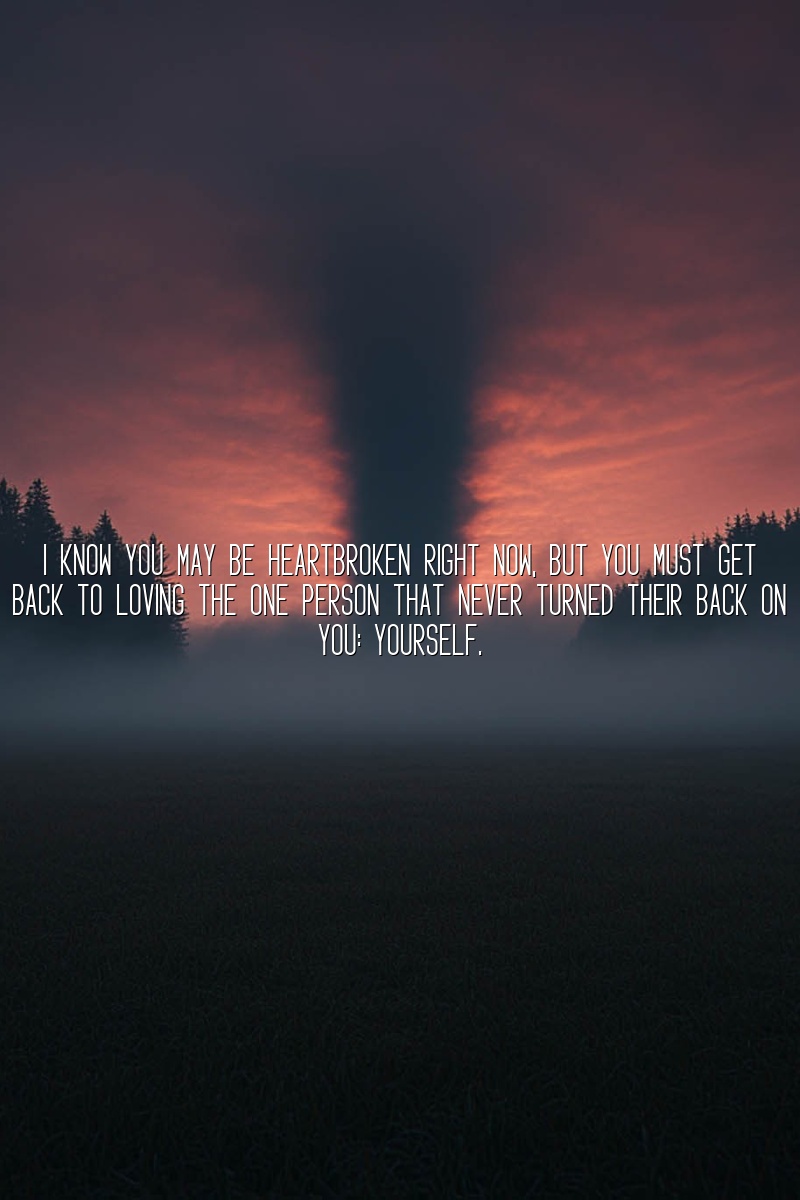 I know you may be heartbroken right now, but you must get back to loving the one person that never turned their back on you: yourself.