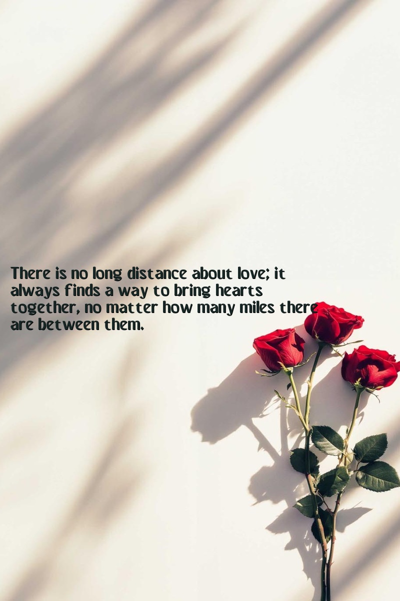 There is no long distance about love; it always finds a way to bring hearts together, no matter how many miles there are between them.