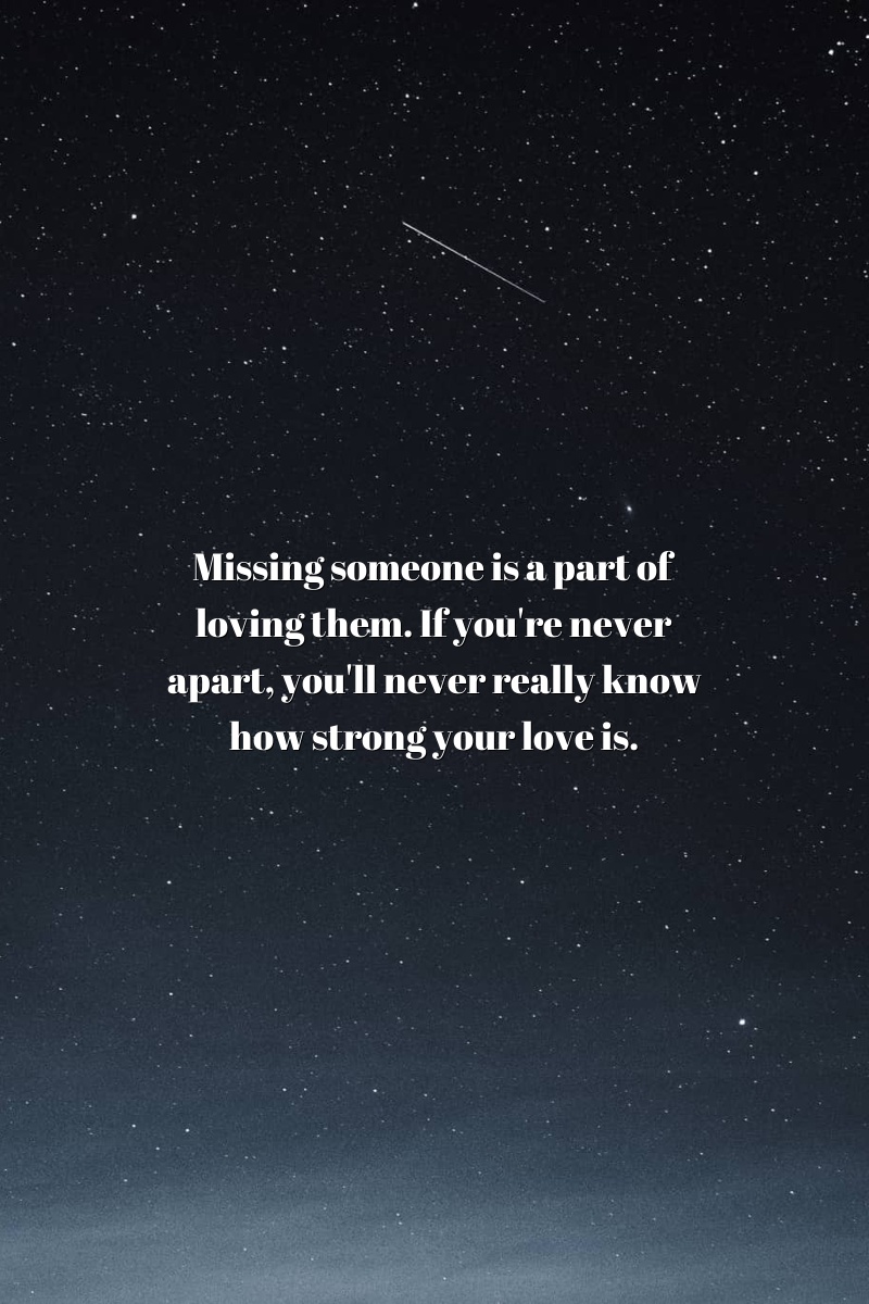 Missing someone is a part of loving them. If you're never apart, you'll never really know how strong your love is.