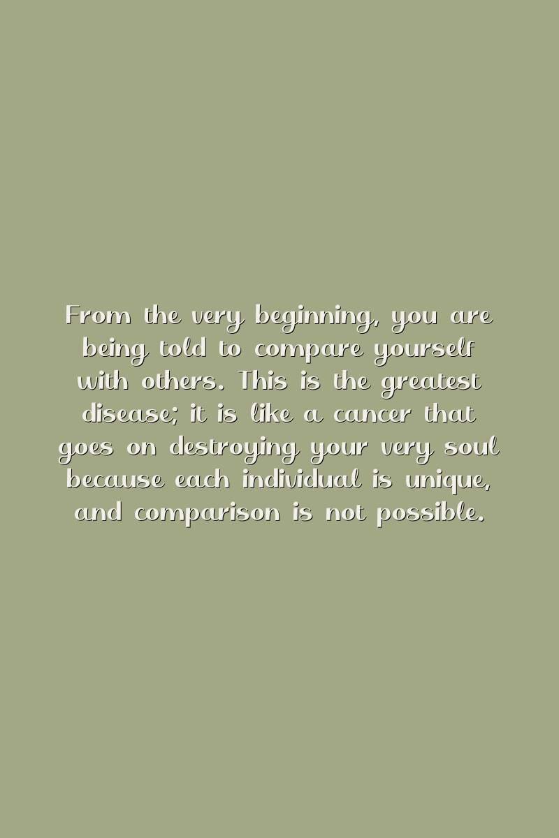 From the very beginning, you are being told to compare yourself with others. This is the greatest disease; it is like a cancer that goes on destroying your very soul because each individual is unique, and comparison is not possible.