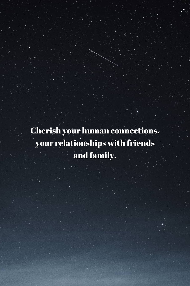 Cherish your human connections, your relationships with friends and family.