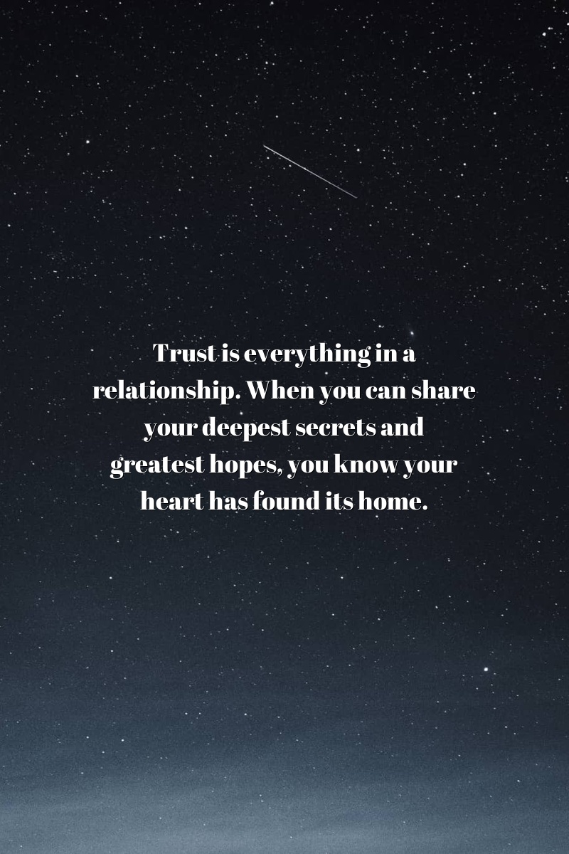 Trust is everything in a relationship. When you can share your deepest secrets and greatest hopes, you know your heart has found its home.
