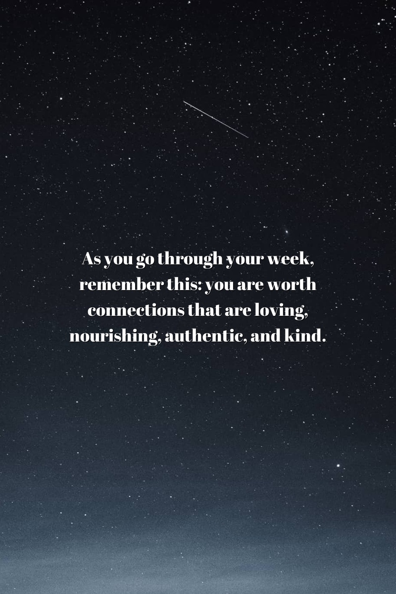As you go through your week, remember this: you are worth connections that are loving, nourishing, authentic, and kind.