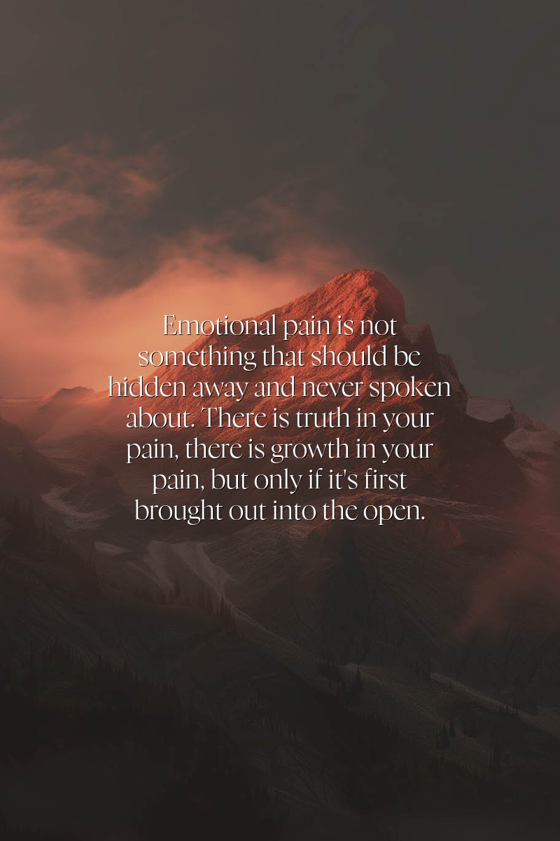 Emotional pain is not something that should be hidden away and never spoken about. There is truth in your pain, there is growth in your pain, but only if it's first brought out into the open.