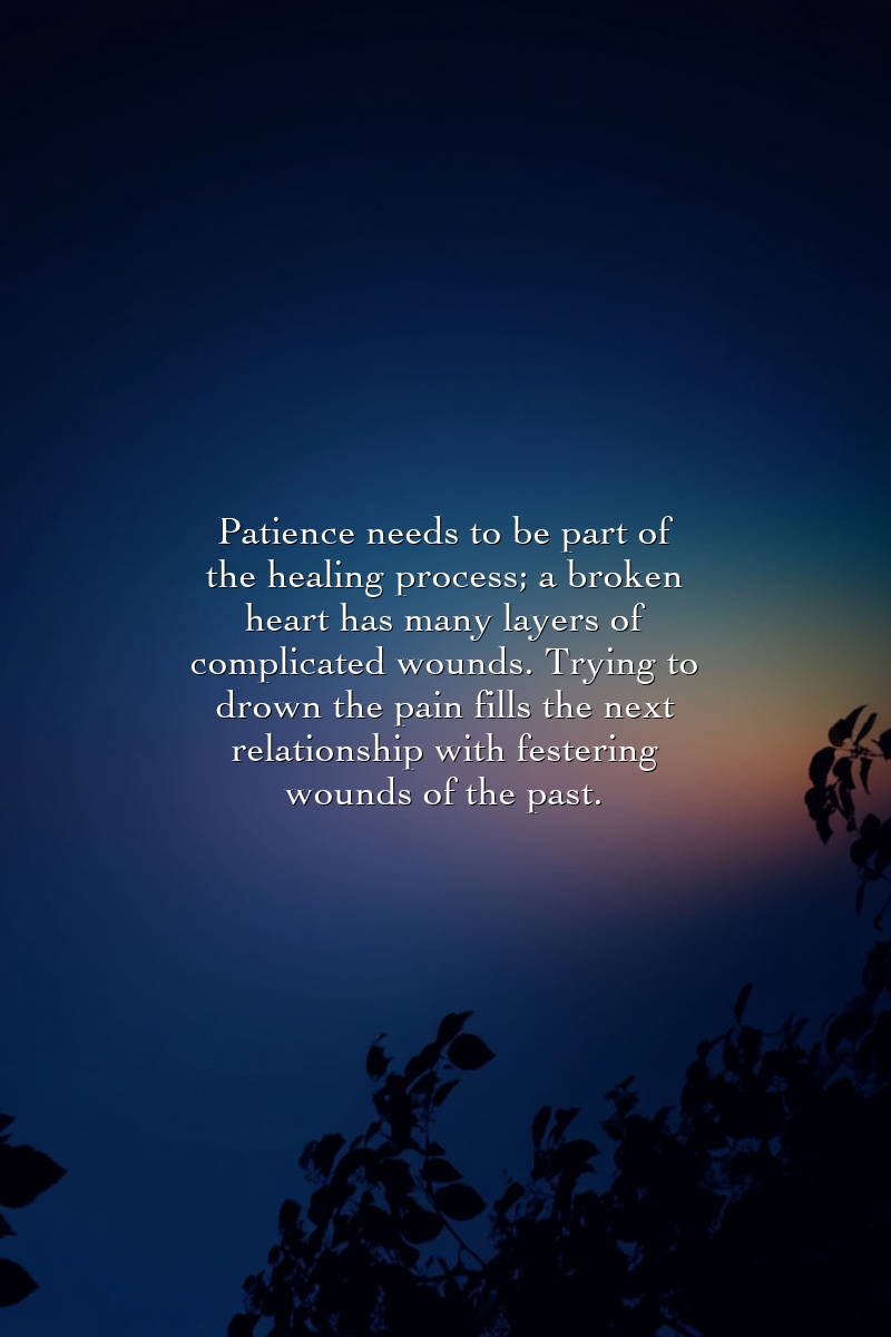 Patience needs to be part of the healing process; a broken heart has many layers of complicated wounds. Trying to drown the pain fills the next relationship with festering wounds of the past.
