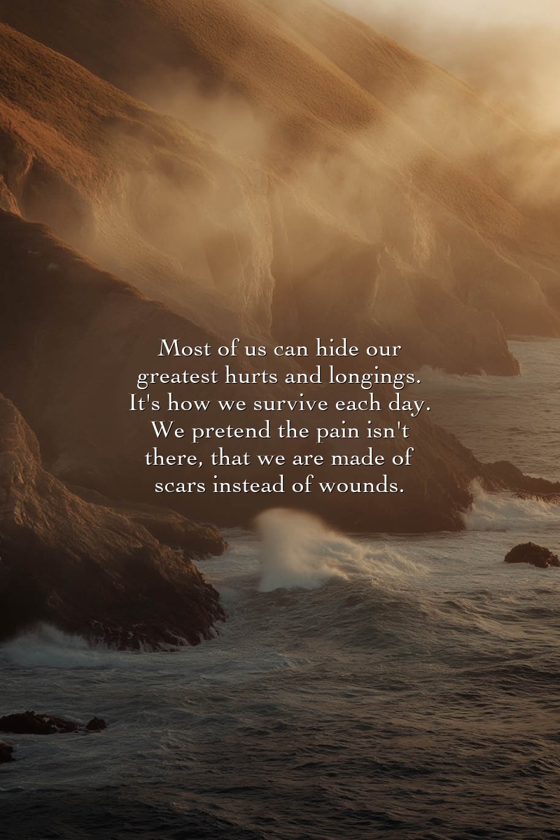 Most of us can hide our greatest hurts and longings. It's how we survive each day. We pretend the pain isn't there, that we are made of scars instead of wounds.