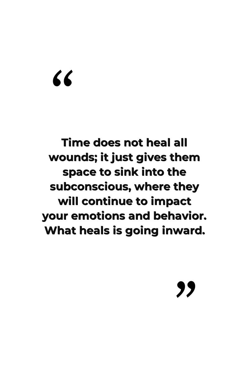 Time does not heal all wounds; it just gives them space to sink into the subconscious, where they will continue to impact your emotions and behavior. What heals is going inward.