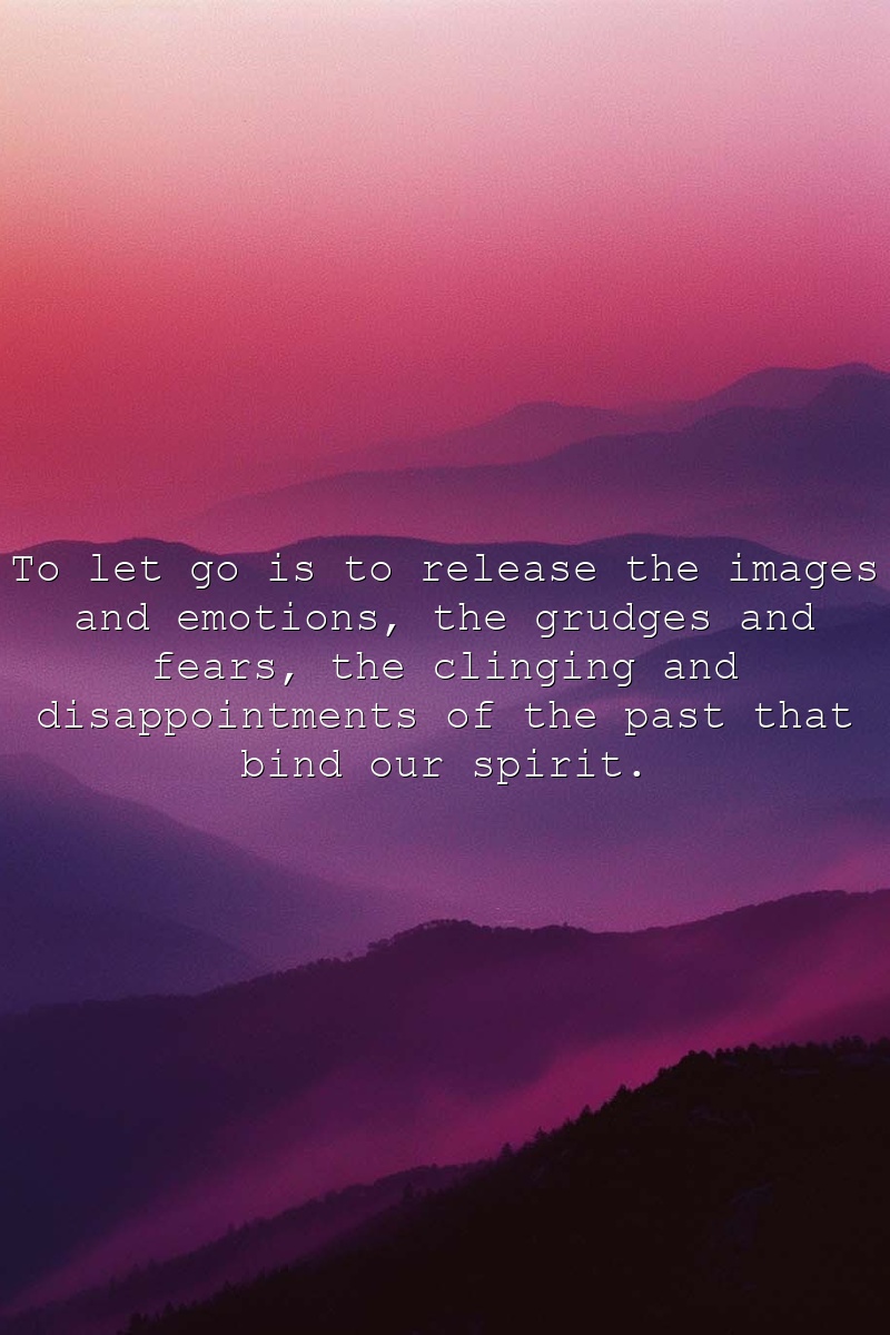 To let go is to release the images and emotions, the grudges and fears, the clinging and disappointments of the past that bind our spirit.