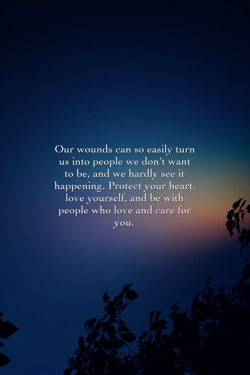 Our wounds can so easily turn us into people we don't want to be, and we hardly see it happening. Protect your heart, love yourself, and be with people who love and care for you.